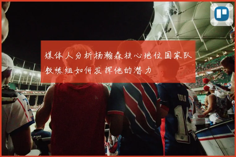 媒体人分析杨瀚森核心地位国家队教练组如何发挥他的潜力