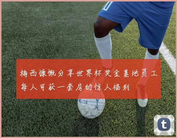 梅西慷慨分享世界杯奖金基地员工每人可获一套房的惊人福利