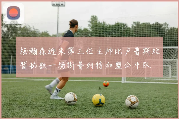 杨瀚森迎来第三任主帅比卢普斯短暂执教一场斯普利特加盟公牛队