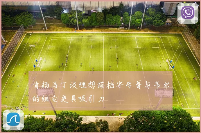肯扬马丁谈理想搭档字母哥与韦尔的组合更具吸引力