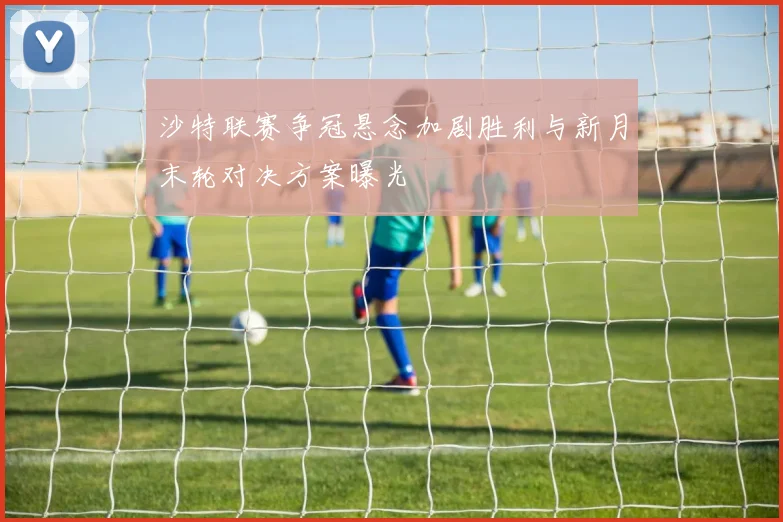 沙特联赛争冠悬念加剧胜利与新月末轮对决方案曝光