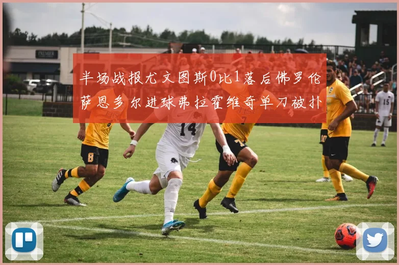 半场战报尤文图斯0比1落后佛罗伦萨恩多尔进球弗拉霍维奇单刀被扑救