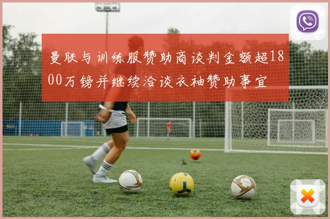 曼联与训练服赞助商谈判金额超1800万镑并继续洽谈衣袖赞助事宜