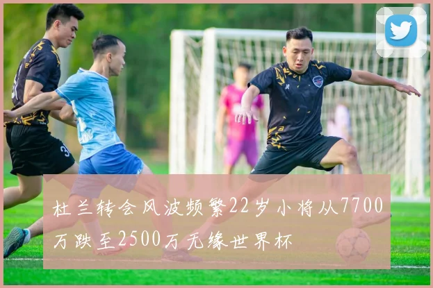 杜兰转会风波频繁22岁小将从7700万跌至2500万无缘世界杯