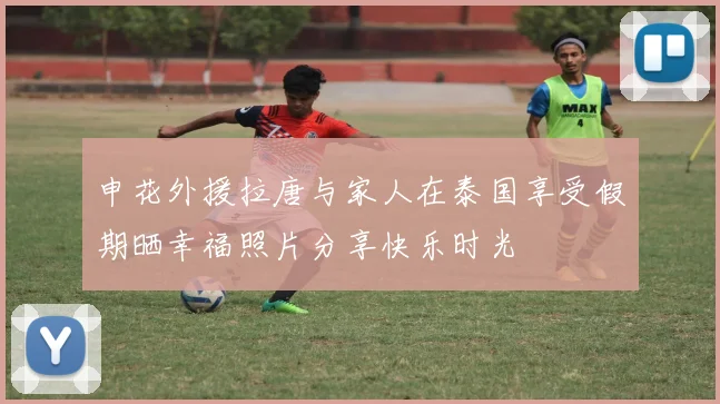 申花外援拉唐与家人在泰国享受假期晒幸福照片分享快乐时光