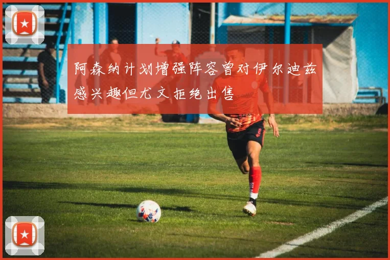 阿森纳计划增强阵容曾对伊尔迪兹感兴趣但尤文拒绝出售