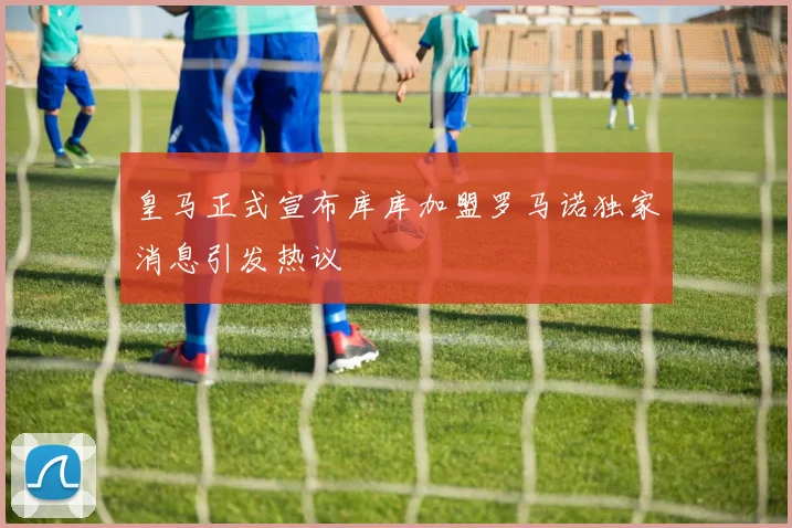 皇马正式宣布库库加盟罗马诺独家消息引发热议
