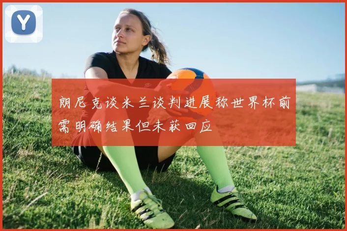 朗尼克谈米兰谈判进展称世界杯前需明确结果但未获回应