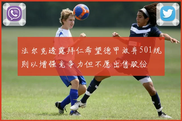 法尔克透露拜仁希望德甲放弃501规则以增强竞争力但不愿出售股份