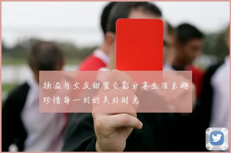 杨溢与女友甜蜜合影分享生活乐趣珍惜每一刻的美好时光