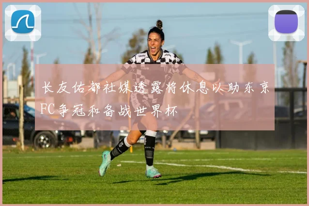 长友佑都社媒透露将休息以助东京FC争冠和备战世界杯