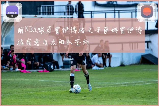 前NBA球员霍伊博格之子萨姆霍伊博格有意与太阳队签约