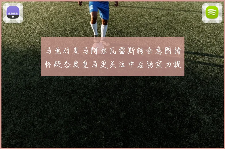 马竞对皇马阿尔瓦雷斯转会意图持怀疑态度皇马更关注中后场实力提升