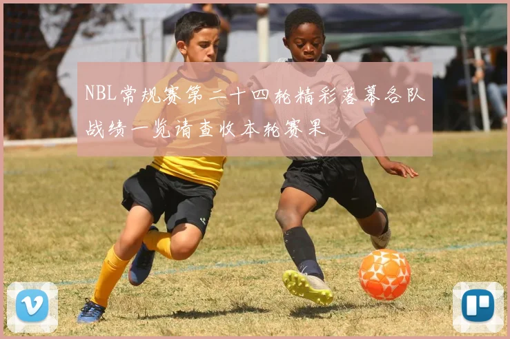 NBL常规赛第二十四轮精彩落幕各队战绩一览请查收本轮赛果