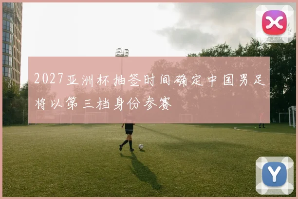 2027亚洲杯抽签时间确定中国男足将以第三档身份参赛