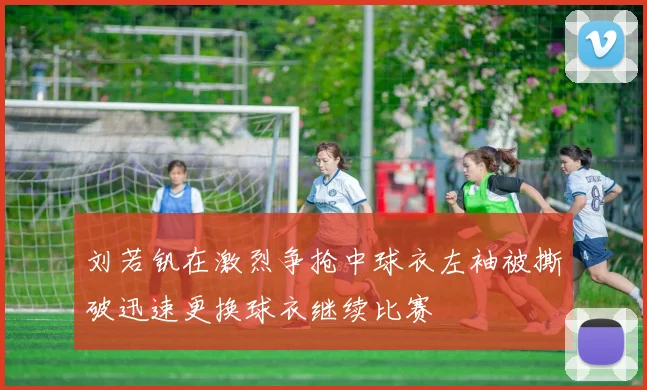 刘若钒在激烈争抢中球衣左袖被撕破迅速更换球衣继续比赛