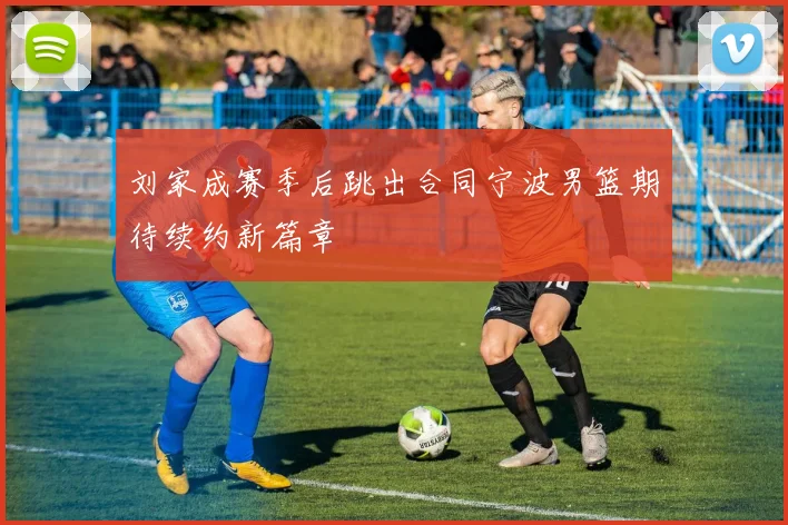 刘家成赛季后跳出合同宁波男篮期待续约新篇章