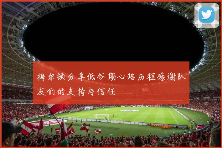 梅尔顿分享低谷期心路历程感谢队友们的支持与信任