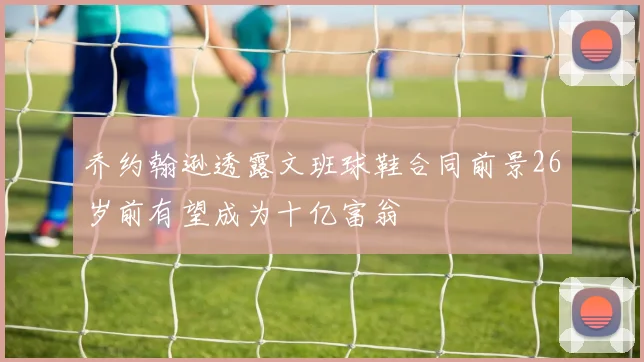 乔约翰逊透露文班球鞋合同前景26岁前有望成为十亿富翁