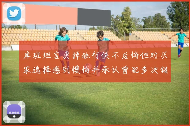 库班坦言卖掉独行侠不后悔但对买家选择感到懊悔并承认曾犯多次错误
