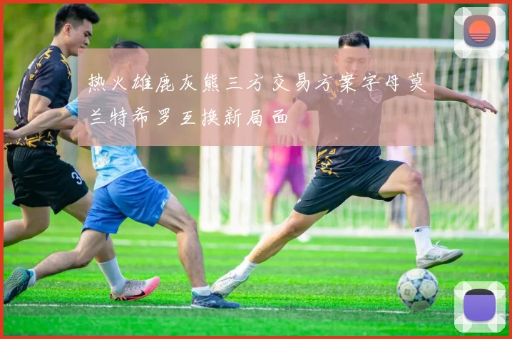 热火雄鹿灰熊三方交易方案字母莫兰特希罗互换新局面