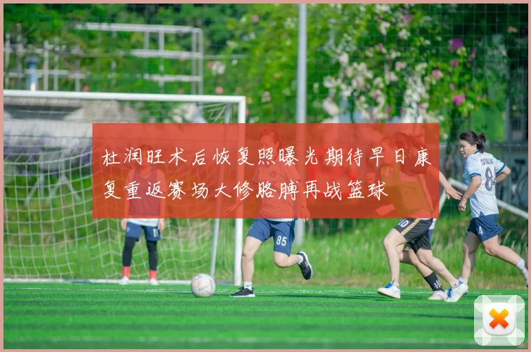 杜润旺术后恢复照曝光期待早日康复重返赛场大修胳膊再战篮球