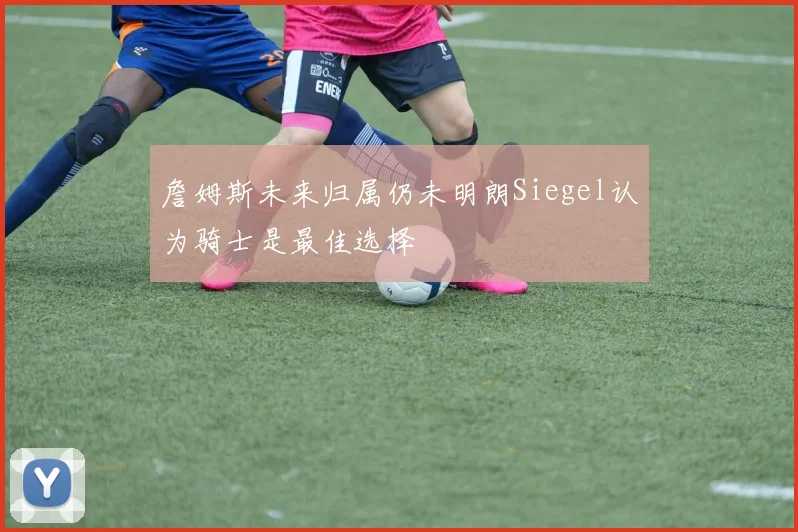 詹姆斯未来归属仍未明朗Siegel认为骑士是最佳选择