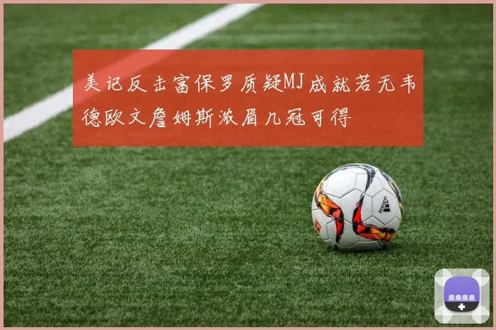 美记反击富保罗质疑MJ成就若无韦德欧文詹姆斯浓眉几冠可得