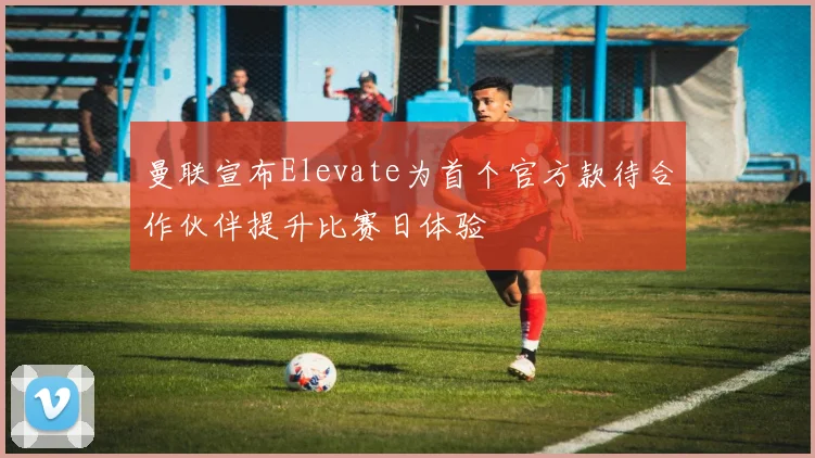 曼联宣布Elevate为首个官方款待合作伙伴提升比赛日体验