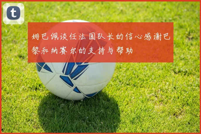 姆巴佩谈任法国队长的信心感谢巴黎和纳赛尔的支持与帮助